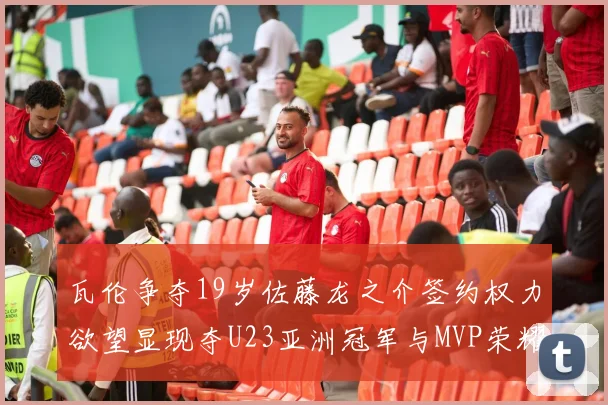 瓦伦争夺19岁佐藤龙之介签约权力欲望显现夺U23亚洲冠军与MVP荣耀