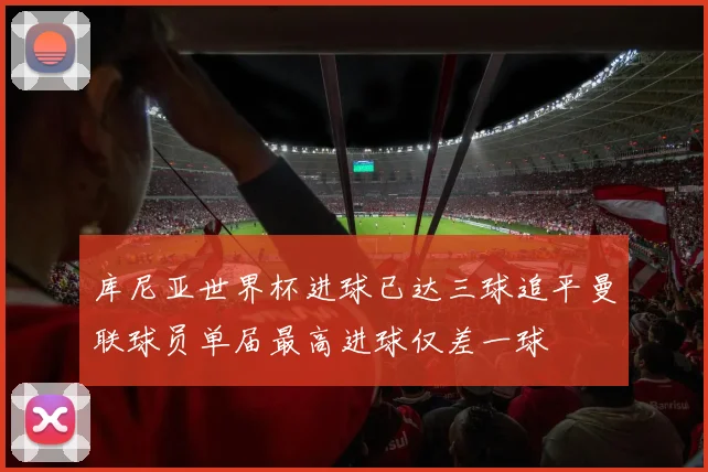 库尼亚世界杯进球已达三球追平曼联球员单届最高进球仅差一球