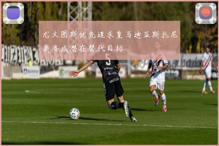 尤文图斯优先追求皇马迪亚斯扎尼奥洛成潜在替代目标