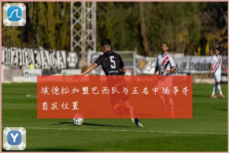 埃德松加盟巴西队与五名中场争夺首发位置