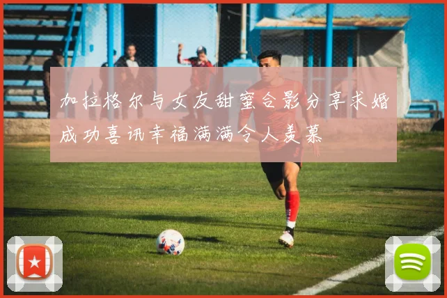 加拉格尔与女友甜蜜合影分享求婚成功喜讯幸福满满令人羡慕