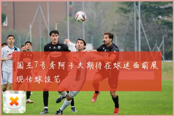 国王7号秀阿卡夫期待在球迷面前展现传球技艺