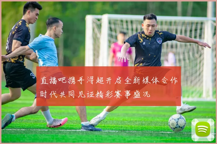 直播吧携手浔超开启全新媒体合作时代共同见证精彩赛事盛况