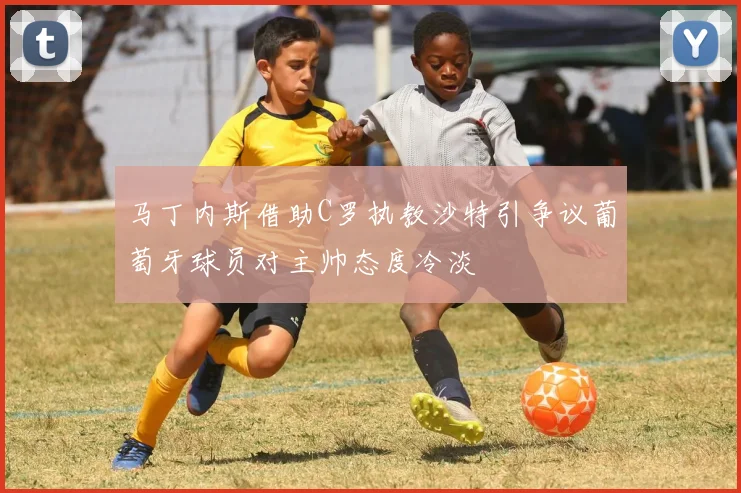 马丁内斯借助C罗执教沙特引争议葡萄牙球员对主帅态度冷淡