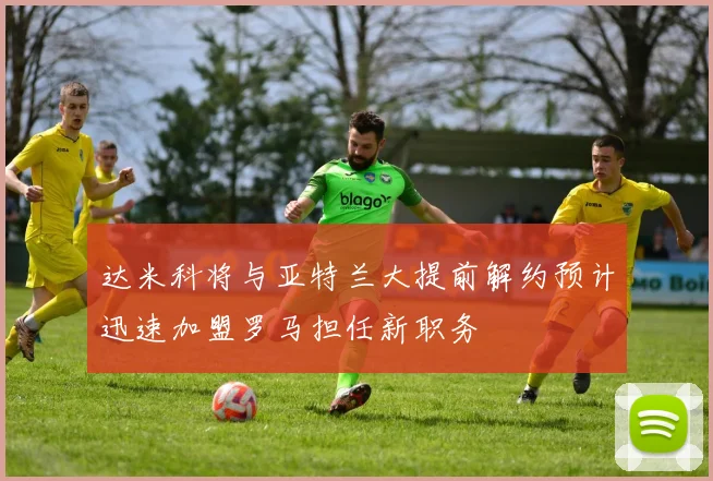 达米科将与亚特兰大提前解约预计迅速加盟罗马担任新职务
