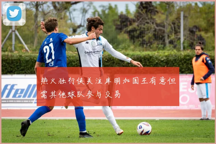 热火独行侠关注库明加国王有意但需其他球队参与交易