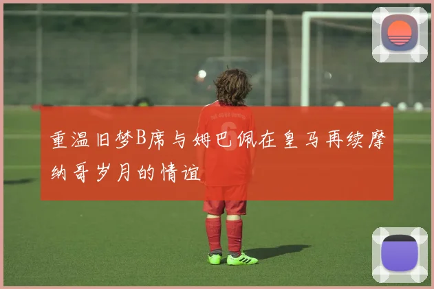 重温旧梦B席与姆巴佩在皇马再续摩纳哥岁月的情谊