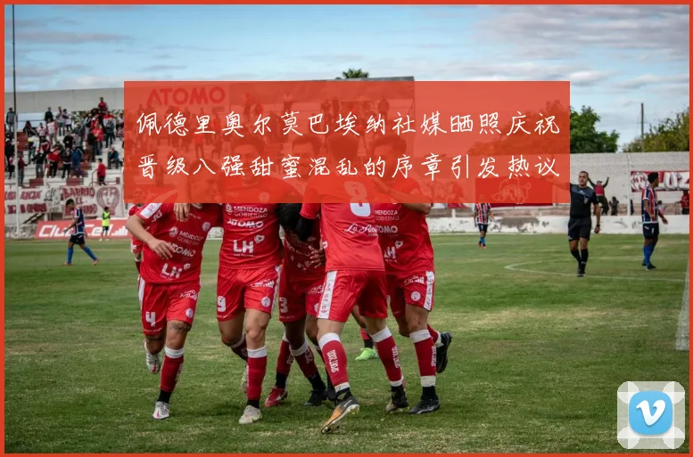 佩德里奥尔莫巴埃纳社媒晒照庆祝晋级八强甜蜜混乱的序章引发热议