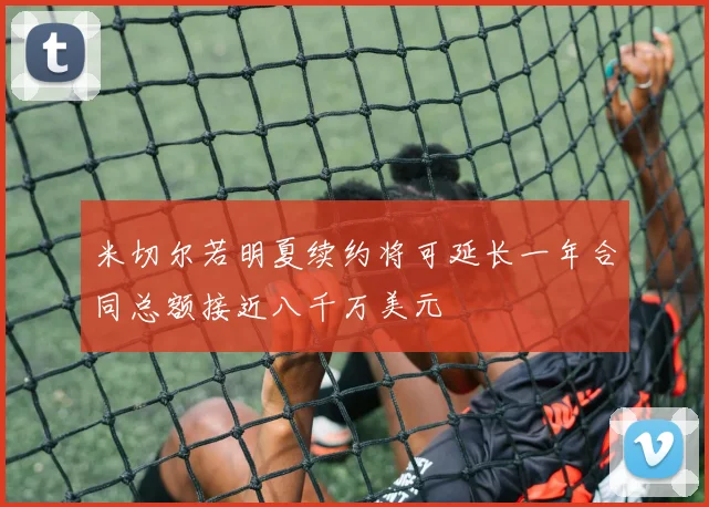 米切尔若明夏续约将可延长一年合同总额接近八千万美元