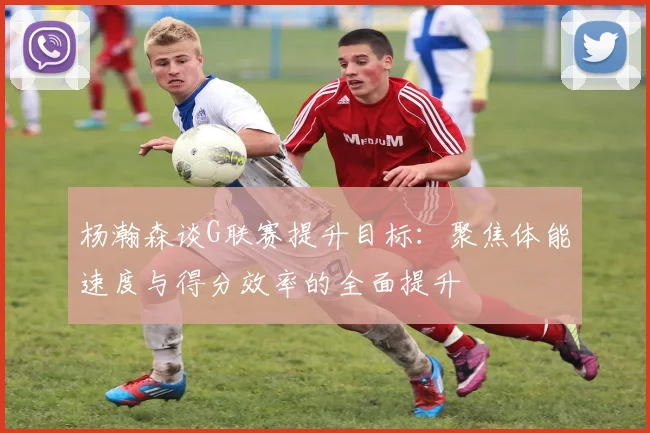 杨瀚森谈G联赛提升目标：聚焦体能速度与得分效率的全面提升