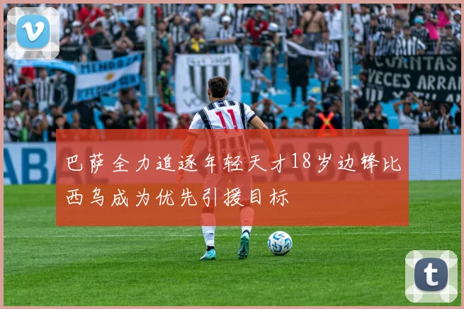 巴萨全力追逐年轻天才18岁边锋比西乌成为优先引援目标