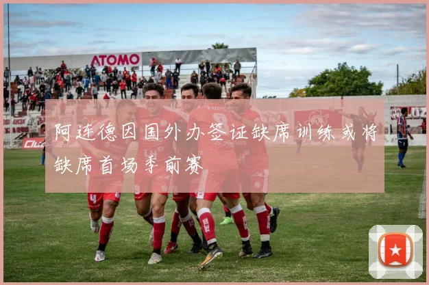 阿连德因国外办签证缺席训练或将缺席首场季前赛