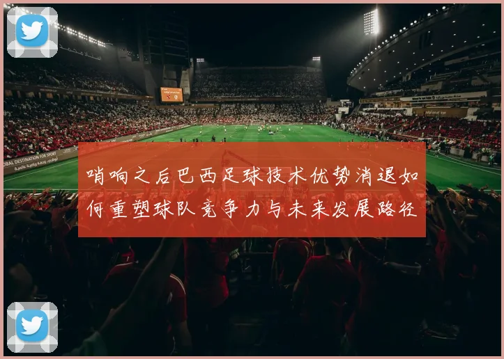 哨响之后巴西足球技术优势消退如何重塑球队竞争力与未来发展路径