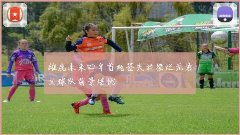 雄鹿未来四年首轮签失控摆烂无意义球队前景堪忧